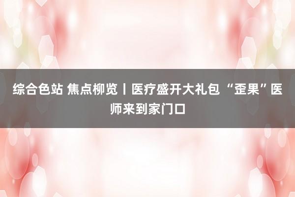 综合色站 焦点柳览丨医疗盛开大礼包 “歪果”医师来到家门口