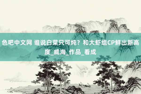 色吧中文网 谁说白菜只可炖？和大虾组CP鲜出新高度_威海_作品_看成