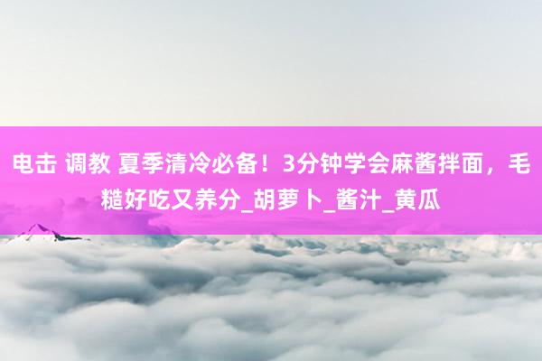 电击 调教 夏季清冷必备！3分钟学会麻酱拌面，毛糙好吃又养分_胡萝卜_酱汁_黄瓜