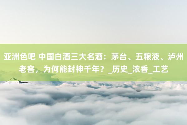 亚洲色吧 中国白酒三大名酒：茅台、五粮液、泸州老窖，为何能封神千年？_历史_浓香_工艺