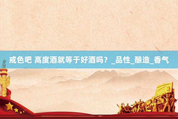 戒色吧 高度酒就等于好酒吗？_品性_酿造_香气