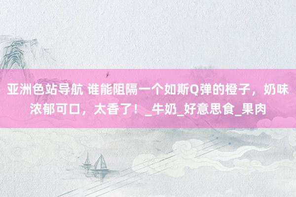 亚洲色站导航 谁能阻隔一个如斯Q弹的橙子，奶味浓郁可口，太香了！_牛奶_好意思食_果肉