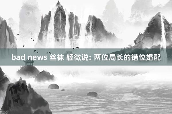 bad news 丝袜 轻微说: 两位局长的错位婚配