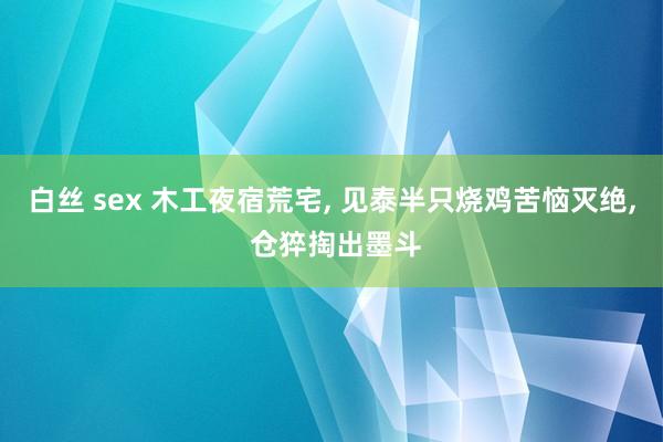白丝 sex 木工夜宿荒宅， 见泰半只烧鸡苦恼灭绝， 仓猝掏出墨斗