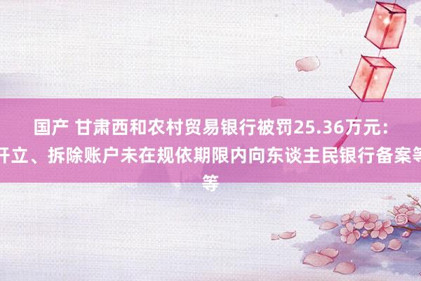 国产 甘肃西和农村贸易银行被罚25.36万元：开立、拆除账户未在规依期限内向东谈主民银行备案等
