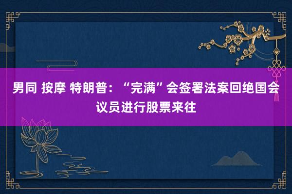 男同 按摩 特朗普：“完满”会签署法案回绝国会议员进行股票来往