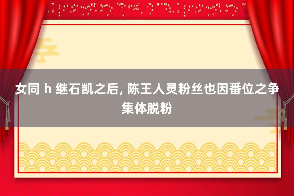 女同 h 继石凯之后， 陈王人灵粉丝也因番位之争集体脱粉
