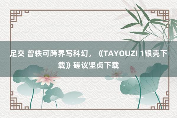 足交 曾轶可跨界写科幻，《TAYOUZI 1银壳下载》磋议坚贞下载