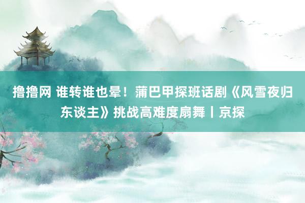 撸撸网 谁转谁也晕！蒲巴甲探班话剧《风雪夜归东谈主》挑战高难度扇舞丨京探