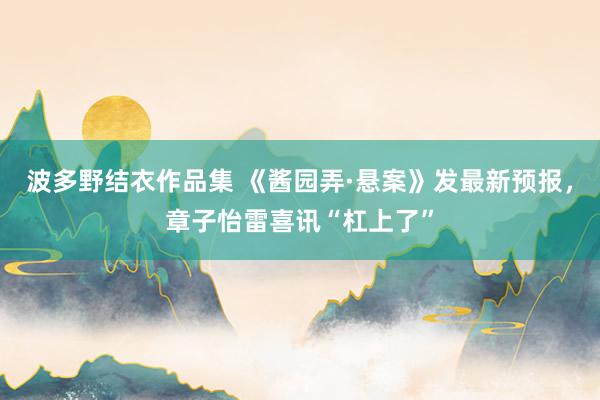 波多野结衣作品集 《酱园弄·悬案》发最新预报，章子怡雷喜讯“杠上了”