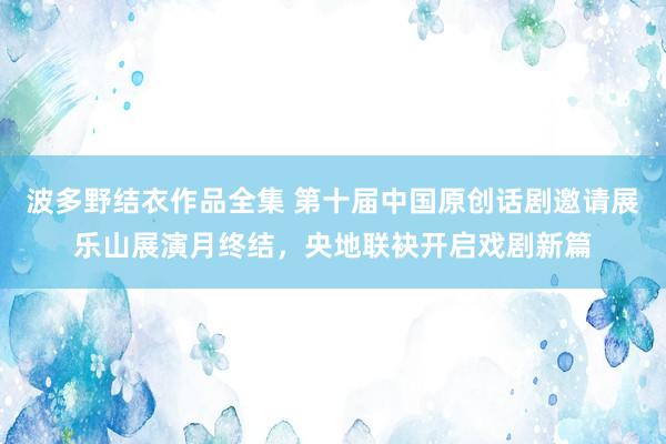 波多野结衣作品全集 第十届中国原创话剧邀请展乐山展演月终结，央地联袂开启戏剧新篇