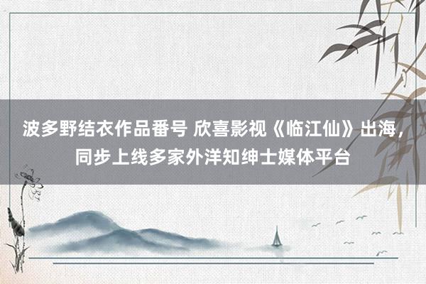 波多野结衣作品番号 欣喜影视《临江仙》出海，同步上线多家外洋知绅士媒体平台